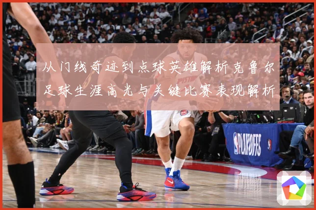 从门线奇迹到点球英雄解析克鲁尔足球生涯高光与关键比赛表现解析-深度解析