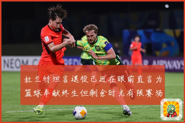 杜兰特坦言退役已近在眼前直言为篮球奉献终生但剩余时光有限赛场复盘-深度解析