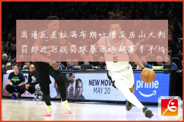 离谱反差拉满布朗吐槽亚历山大判罚却近七战罚球暴涨远超赛季平均赛场复盘-深度解析