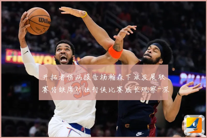 开拓者伤病报告杨瀚森下放发展联赛将缺席对独行侠比赛成长观察-深度解析