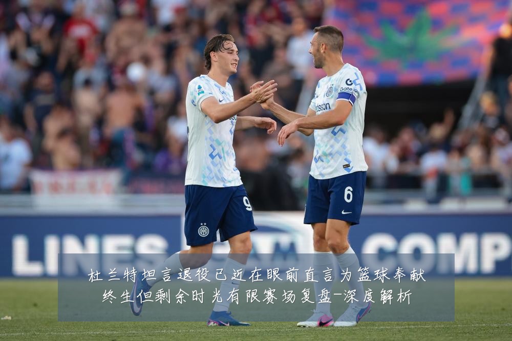 杜兰特坦言退役已近在眼前直言为篮球奉献终生但剩余时光有限赛场复盘-深度解析